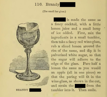 [Image shows an illustration of a cocktail in a small glass with a sugared rim and a lemon peel inside. Text reads: Brandy [redacted]. Use small bar glass.) [redacted] is made the same as a fancy cocktail, with a little lemon juice and a small lump of ice added. First, mix the ingredients in a small tumbler, then take a fancy red wine-glass, rub a sliced lemon around the rim of the same, and dip it in pulverized white sugar, so that the sugar will adhere to the edge of the glass. Pare half a lemon the same as you would an apple (all in one piece) so that the paring will fit in the wine-glass, as shown in the cut, and strain the [redacted] from the tumbler into it. Then smile.]